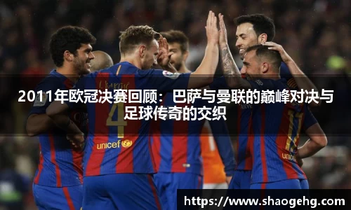 2011年欧冠决赛回顾：巴萨与曼联的巅峰对决与足球传奇的交织